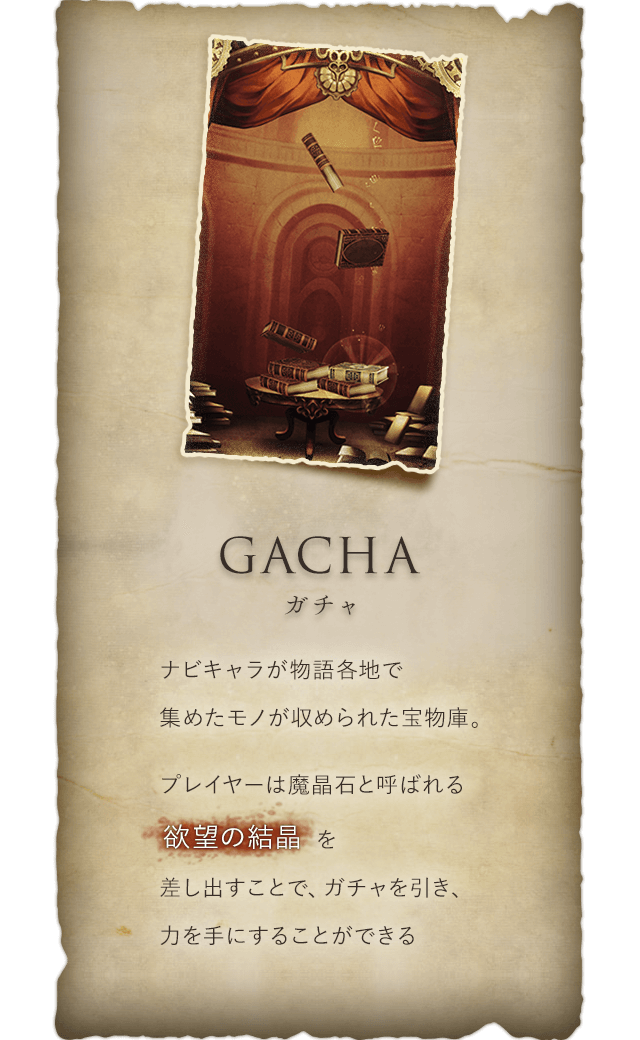 Gacha ガチャ ナビキャラが物語各地で集めたモノが収められた宝物庫。プレイヤーは魔晶石と呼ばれる欲望の結晶を差し出すことで、ガチャを引き、力を手にすることができる
