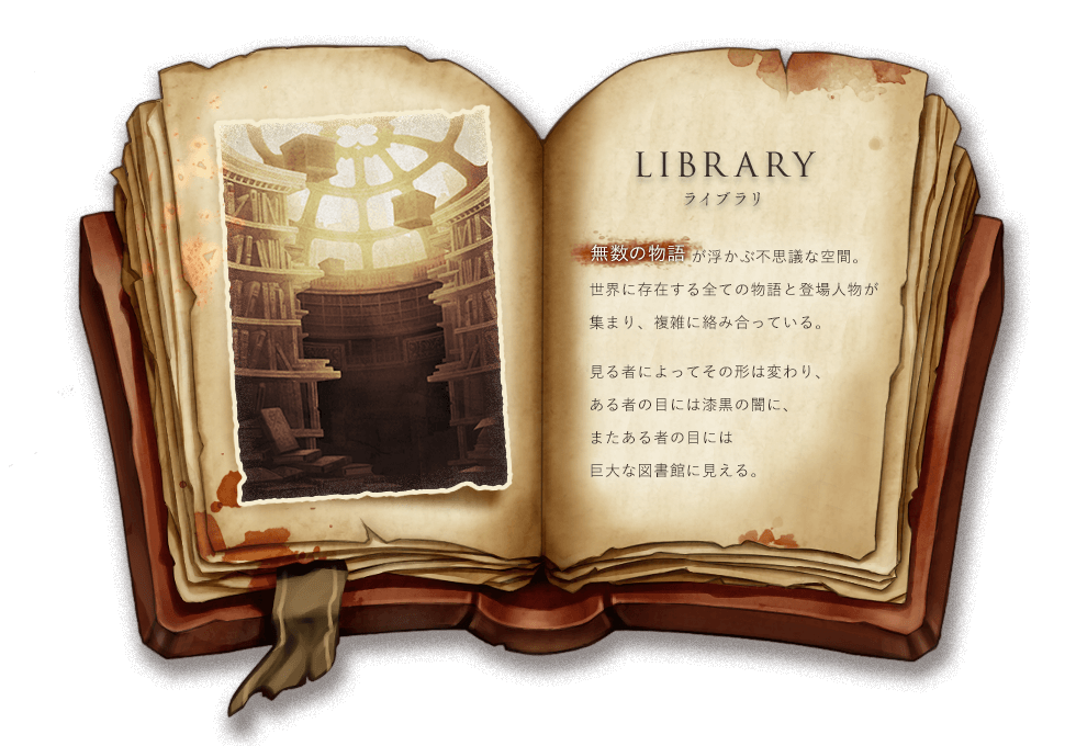 LIBRARY ライブラリ 無数の物語が浮かぶ不思議な空間。世界に存在する全ての物語と登場人物が集まり、複雑に絡み合っている。見る者によってその形は変わり、ある者の目には漆黒の闇に、またある者の目には巨大な図書館に見える。