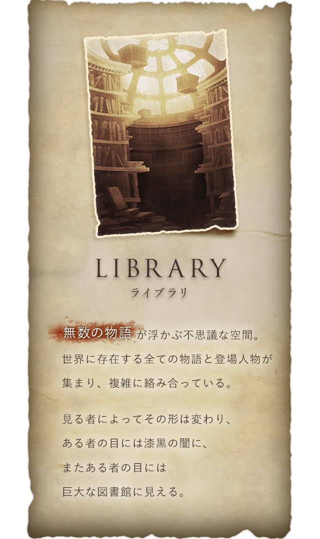 Library ライブラリ 無数の物語が浮かぶ不思議な空間。世界に存在する全ての物語と登場人物が集まり、複雑に絡み合っている。見る者によってその形は変わり、ある者の目には漆黒の闇に、またある者の目には巨大な図書館に見える。