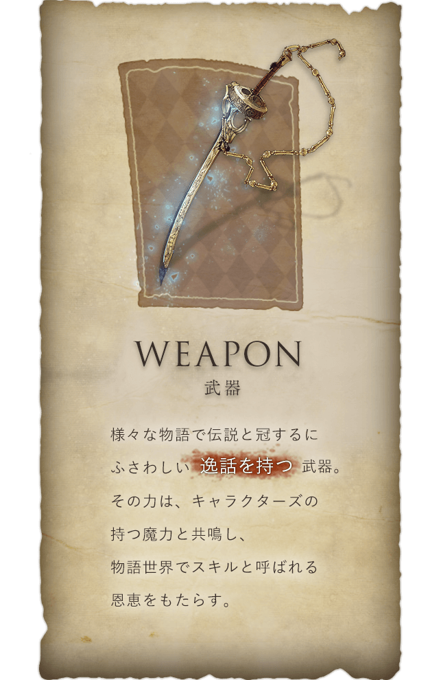 Weapon 武器 様々な物語で伝説と冠するにふさわしい逸話を持つ武器。その力は、キャラクターズの持つ魔力と共鳴し、物語世界でスキルと呼ばれる恩恵をもたらす。